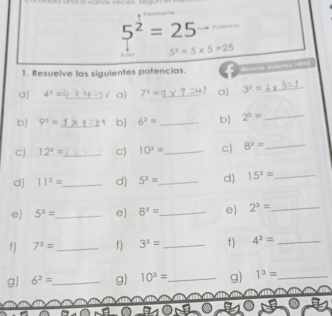 Exponente
5^2=25 Potencia 
Base 5^2=5* 5=25
1. Resuelve las siguientes potencias. 
Material didóctica HERI 
a) 4^2= _  7^2= _a) 3^2= _ 
a) 
b) 9^2= _b) 6^2= _ 
b) 2^2= _ 
C) 12^2= _ C) 10^2= _ 
C) 8^2= _ 
d) 11^2= _ d) 5^2= _ 
d) 15^2= _ 
e) 5^3= _ e) 8^3= _ e) 2^3= _ 
f) 7^3= _ f) 3^3= _f) 4^3= _ 
g) 
g) 6^3= _ g) 10^3= _ 1^3= _