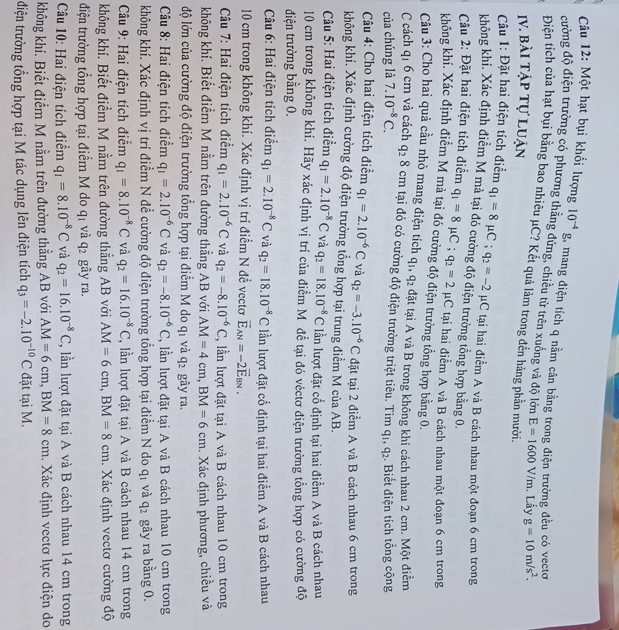 Một hạt bụi khối lượng 10^(-4)g 1, mang điện tích q nằm cân bằng trong điện trường đều có vectơ
cường độ điện trường có phương thẳng đứng, chiều từ trên xuống và độ lớn E=1600V/m. Lấy g=10m/s^2.
Điện tích của hạt bụi bằng bao nhiêu μC? Kết quả làm trong đến hàng phần mười.
Iv. bài tập tự luận
Câu 1: Đặt hai điện tích điểm q_1=8mu C;q_2=-2 μC tại hai điểm A và B cách nhau một đoạn 6 cm trong
không khí. Xác định điểm M mà tại đó cường độ điện trường tồng hợp bằng 0.
Câu 2: Đặt hai điện tích điểm q_1=8mu C;q_2=2 μC tại hai điểm A và B cách nhau một đoạn 6 cm trong
không khí. Xác định điểm M mà tại đó cường độ điện trường tồng hợp bằng 0.
Cu 3: Cho hai quả cầu nhỏ mang điện tích q_1,q_2 đặt tại A và B trong không khí cách nhau 2 cm. Một điểm
C cách q 1 6 cm và cách q_2 8 cm tại đó có cường độ điện trường triệt tiêu. Tìm q_1,q_2
của chúng là 7.10^(-8)C.. Biết điện tích tổng cộng
Câu 4: Cho hai điện tích điểm q_1=2.10^(-6)C và q_2=-3.10^(-6)C đặt tại 2 điểm A và B cách nhau 6 cm trong
không khí. Xác định cường độ điện trường tổng hợp tại trung điểm M của AB.
*  Câu 5: Hai điện tích điểm q_1=2.10^(-8)C và q_2=18.10^(-8)C lần lượt đặt cố định tại hai điểm A và B cách nhau
10 cm trong không khí. Hãy xác định vị trí của điểm Môđề tại đó véctơ điện trường tổng hợp có cường độ
điện trường bằng 0.
*  Câu 6: Hai điện tích điểm q_1=2.10^(-8)C và q_2=18.10^(-8)C lần lượt đặt cố định tại hai điểm A và B cách nhau
10 cm trong không khí. Xác định vị trí điểm N đề vectơ vector E_AN=-2vector E_BN.
Câu 7: Hai điện tích điểm q_1=2.10^(-6)C và q_2=-8.10^(-6)C , lần lượt đặt tại A và B cách nhau 10 cm trong
không khí. Biết điểm M nằm trên đường thẳng AB với AM=4cm,BM=6cm. Xác định phương, chiều và
độ lớn của cường độ điện trường tổng hợp tại điểm M do q_1 và q_2 gây ra.
Câu 8: Hai điện tích điểm q_1=2.10^(-6)C và q_2=-8.10^(-6)C 2, lần lượt đặt tại A và B cách nhau 10 cm trong
không khí. Xác định vị trí điểm N đề cường độ điện trường tổng hợp tại điểm N do 9 và q_2 gây ra bằng 0.
Câu 9: Hai điện tích điểm q_1=8.10^(-8)C và q_2=16.10^(-8)C , lần lượt đặt tại A và B cách nhau 14 cm trong
không khí. Biết điểm M nằm trên đường thẳng AB với AM=6cm,BM=8cm. Xác định vectơ cường độ
điện trường tổng hợp tại điểm M do q_1 và q_2 gây ra.
Câu 10: Hai điện tích điểm q_1=8.10^(-8)C và q_2=16.10^(-8)C , lần lượt đặt tại A và B cách nhau 14 cm trong
không khí. Biết điểm M nằm trên đường thẳng AB với AM=6cm,BM=8cm. Xác định vectơ lực điện do
điện trường tổng hợp tại M tác dụng lên điện tích q_3=-2.10^(-10)C đặt tại M.