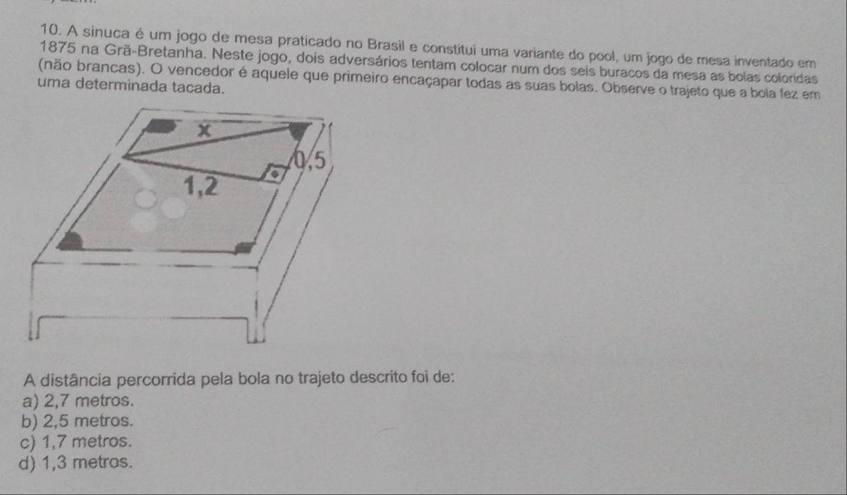 A sinuca é um jogo de mesa praticado no Brasil e constitui uma variante do pool, um jogo de mesa inventado em
1875 na Grã-Bretanha. Neste jogo, dois adversários tentam colocar num dos seis buracos da mesa as bolas coloridas
(não brancas). O vencedor é aquele que primeiro encaçapar todas as suas bolas. Observe o trajeto que a bola fez em
uma determinada tacada.
A distância percorrida pela bola no trajeto descrito foi de:
a) 2,7 metros.
b) 2,5 metros.
c) 1,7 metros.
d) 1,3 metras.