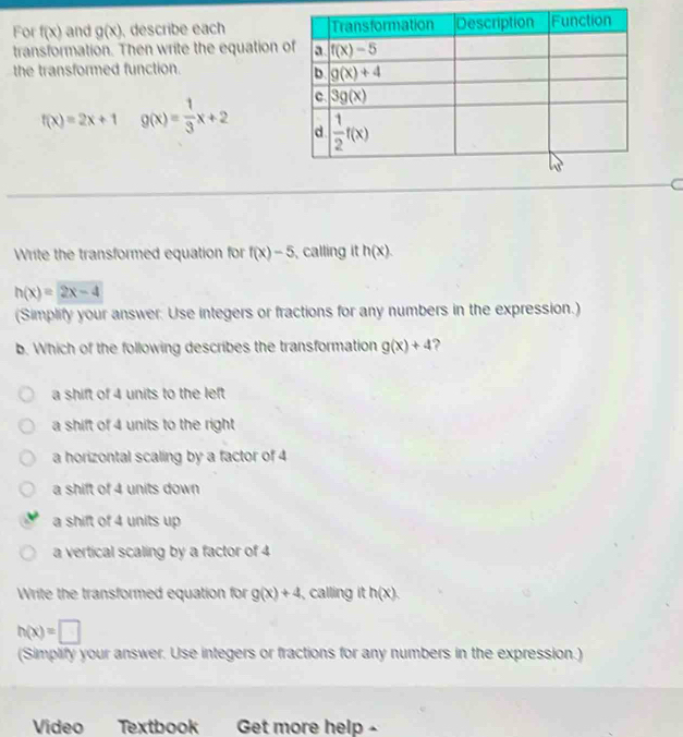 For f(x) and g(x) describe each 
transformation. Then write the equation 
the transformed function.
f(x)=2x+1 g(x)= 1/3 x+2
Write the transformed equation for f(x)-5 calling it h(x).
h(x)=2x-4
(Simplify your answer: Use integers or fractions for any numbers in the expression.)
b. Which of the following describes the transformation g(x)+4 ?
a shift of 4 units to the left
a shift of 4 units to the right
a horizontal scaling by a factor of 4
a shift of 4 units down
a shift of 4 units up
a vertical scaling by a factor of 4
Write the transformed equation for g(x)+4 , calling it h(x).
h(x)=□
(Simplify your answer. Use integers or fractions for any numbers in the expression.)
Video Textbook Get more help -