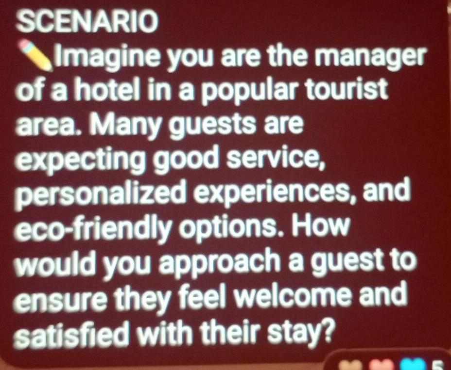 SCENARIO 
Imagine you are the manager 
of a hotel in a popular tourist 
area. Many guests are 
expecting good service, 
personalized experiences, and 
eco-friendly options. How 
would you approach a guest to 
ensure they feel welcome and 
satisfied with their stay?