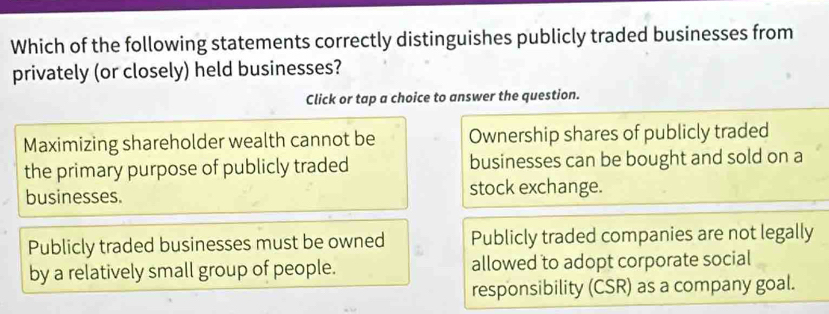 Which of the following statements correctly distinguishes publicly traded businesses from
privately (or closely) held businesses?
Click or tap a choice to answer the question.
Maximizing shareholder wealth cannot be Ownership shares of publicly traded
the primary purpose of publicly traded businesses can be bought and sold on a
businesses. stock exchange.
Publicly traded businesses must be owned Publicly traded companies are not legally
by a relatively small group of people. allowed to adopt corporate social
responsibility (CSR) as a company goal.