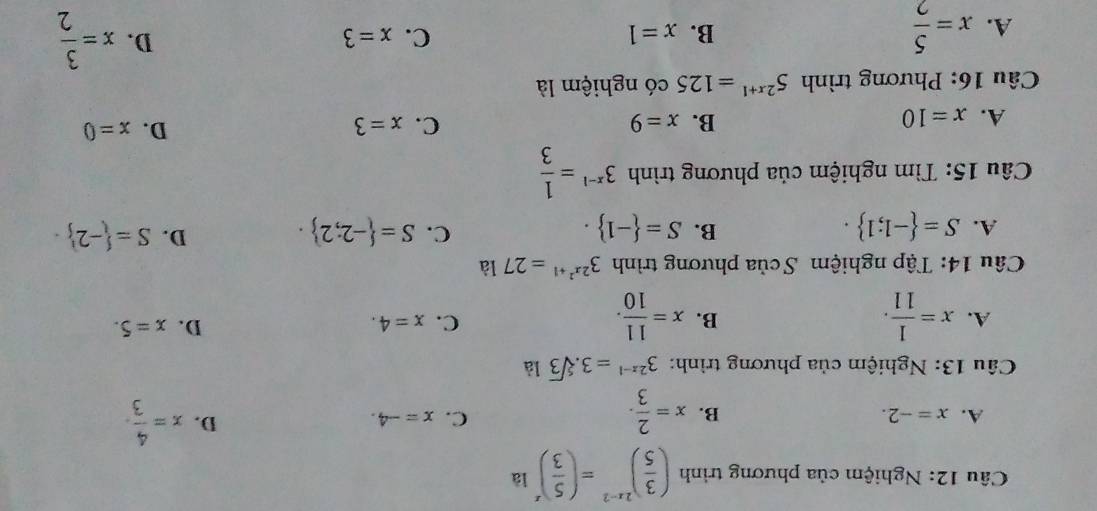 Nghiệm của phương trình ( 3/5 )^2x-2=( 5/3 )^x là
A. x=-2. B. x= 2/3 . x= 4/3 .
C. x=-4. D.
Câu 13: Nghiệm của phương trình: 3^(2x-1)=3.sqrt[5](3) là
A. x= 1/11 . x= 11/10 . 
B.
C. x=4. D. x=5. 
Câu 14: Tập nghiệm Scủa phương trình 3^(2x^2)+1=27 là
B.
C.
A. S= -1;1. S= -1. S= -2;2.
D. S= -2 ·
Câu 15: Tìm nghiệm của phương trình 3^(x-1)= 1/3 
A. x=10 B. x=9 C. x=3 D. x=0
Câu 16: Phương trình 5^(2x+1)=125 có nghiệm là
A. x= 5/2 
B. x=1 C. x=3 x= 3/2 
D.