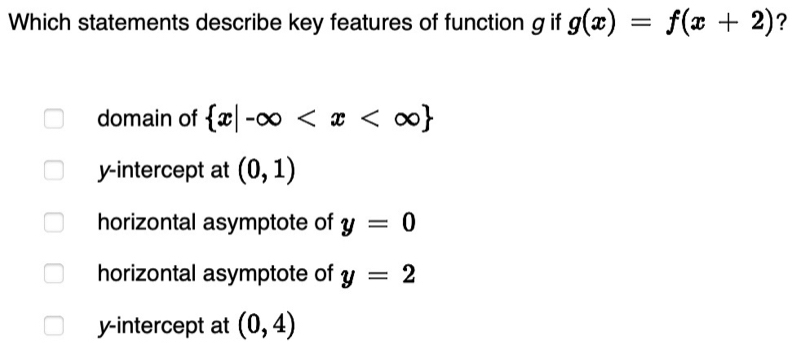 Which statements describe key features of function gif g(x)=f(x+2) ?
domain of  x|-∈fty
y-intercept at (0,1)
horizontal asymptote of y=0
horizontal asymptote of y=2
y-intercept at (0,4)