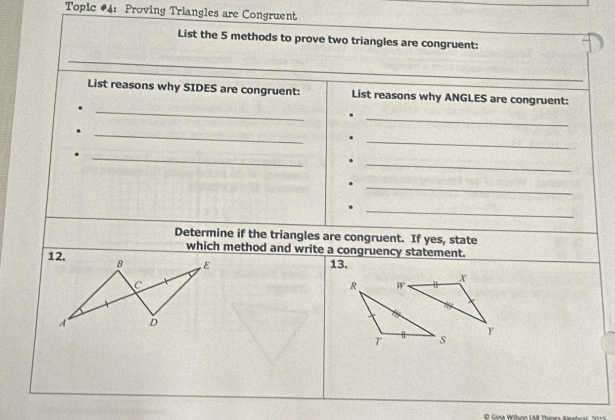 Topic #4: Proving Triangles are Congruent 
List the 5 methods to prove two triangles are congruent: 
_ 
List reasons why SIDES are congruent: List reasons why ANGLES are congruent: 
_ 
_ 
_ 
_ 
_ 
_ 
_ 
Determine if the triangles are congruent. If yes, state 
which method and write a congruency statement. 
12. B 
E 13. 
C 
A 
D