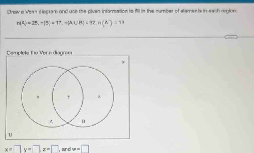 Draw a Venn diagram and use the given information to fill in the number of elements in each region.
n(A)=25, n(B)=17, n(A∪ B)=32, n(A')=13
Complete the Venn diagram.
W
U
x=□ , y=□ , z=□ , and w=□