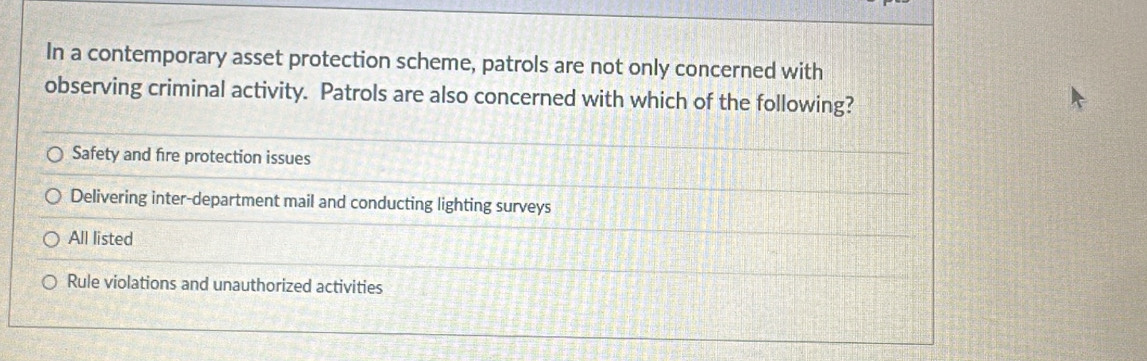 In a contemporary asset protection scheme, patrols are not only concerned with
observing criminal activity. Patrols are also concerned with which of the following?
Safety and fire protection issues
Delivering inter-department mail and conducting lighting surveys
All listed
Rule violations and unauthorized activities