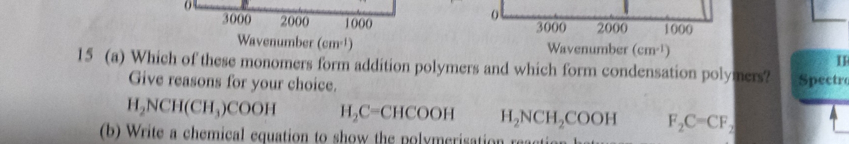 0
0
3000 2000 1000 2000 1000
3000
Wavenumber (cm^(-1)) Wavenumber (cm^(-1))
15 (a) Which of these monomers form addition polymers and which form condensation polymers? Spectro
Give reasons for your choice.
H_2NCH(CH_3)COOH
H_2C=CHCOOH H_2NCH_2COOH F_2C=CF_2
(b) Write a chemical equation to show the polymerisation reacti