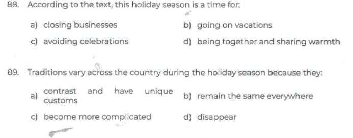 According to the text, this holiday season is a time for:
a) closing businesses b) going on vacations
c) avoiding celebrations d) being together and sharing warmth
89. Traditions vary across the country during the holiday season because they:
contrast and have unique b) remain the same everywhere
a) customs
c) become more complicated d) disappear