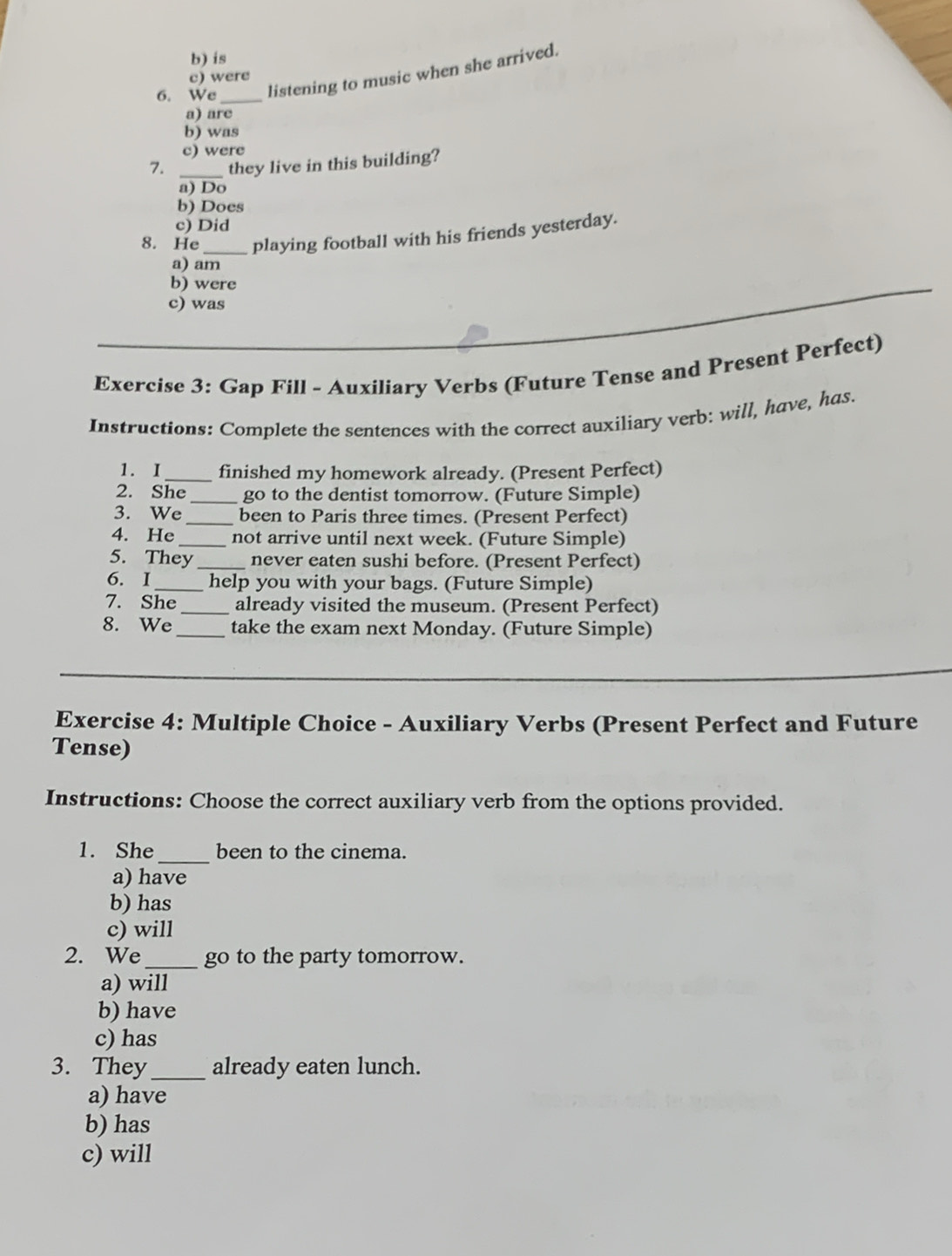 is
6. We _listening to music when she arrived.
c) were
a) are
b) was
c) were
7. _they live in this building?
a) Do
b) Does
c) Did
8. He_ playing football with his friends yesterday.
a) am
b) were
c) was
Exercise 3: Gap Fill - Auxiliary Verbs (Future Tense and Present Perfect)
Instructions: Complete the sentences with the correct auxiliary verb: will, have, has.
1. I_ finished my homework already. (Present Perfect)
2. She_ go to the dentist tomorrow. (Future Simple)
3. We_ been to Paris three times. (Present Perfect)
4. He_ not arrive until next week. (Future Simple)
5. They_ never eaten sushi before. (Present Perfect)
6. I_ help you with your bags. (Future Simple)
7. She_ already visited the museum. (Present Perfect)
8. We _take the exam next Monday. (Future Simple)
Exercise 4: Multiple Choice - Auxiliary Verbs (Present Perfect and Future
Tense)
Instructions: Choose the correct auxiliary verb from the options provided.
1. She_ been to the cinema.
a) have
b) has
c) will
2. We_ go to the party tomorrow.
a) will
b) have
c) has
3. They_ already eaten lunch.
a) have
b) has
c) will