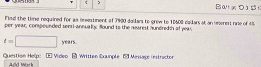 < > 0/1 pt つ 3 21 
Find the time required for an investment of 7900 dollars to grow to 10600 dollars at an interest rate of 4%
per year, compounded semi-annually. Round to the nearest hundredth of year.
t=□ years. 
Question Help: Video * Written Example - Message instructor 
Add Work