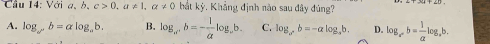 2+3a+2b
Cầu 14: Với a, b, c>0, a!= 1, alpha != 0 bắt kỳ. Khẳng định nào sau đây đúng?
A. log _a''b=alpha log _ab. B. log _a^+b=- 1/alpha  log _ab. C. log _a^(a^+)b=-alpha log _ab. D. log _a^(a^a^a^alpha)b= 1/alpha  log _ab.