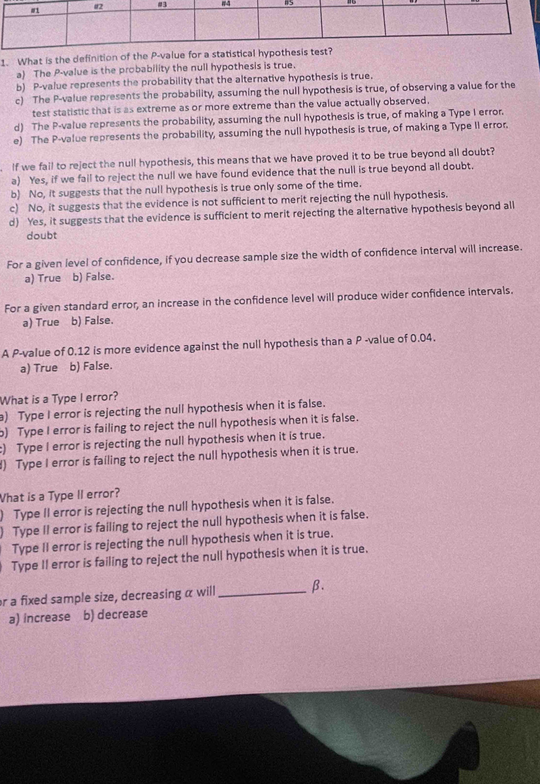 What is the definition of the P -value for a st
a) The P -value is the probability the null hypothesis is true.
b) P -value represents the probability that the alternative hypothesis is true.
c) The P -value represents the probability, assuming the null hypothesis is true, of observing a value for the
test statistic that is as extreme as or more extreme than the value actually observed.
d) The P -value represents the probability, assuming the null hypothesis is true, of making a Type I error.
e) The P -value represents the probability, assuming the null hypothesis is true, of making a Type II error.
. If we fail to reject the null hypothesis, this means that we have proved it to be true beyond all doubt?
a) Yes, if we fail to reject the null we have found evidence that the null is true beyond all doubt.
b) No, it suggests that the null hypothesis is true only some of the time.
c) No, it suggests that the evidence is not sufficient to merit rejecting the null hypothesis.
d) Yes, it suggests that the evidence is sufficient to merit rejecting the alternative hypothesis beyond all
doubt
For a given level of confidence, if you decrease sample size the width of confidence interval will increase.
a) True b) False.
For a given standard error, an increase in the confidence level will produce wider confidence intervals.
a) True b) False.
A P -value of 0.12 is more evidence against the null hypothesis than a P -value of 0.04.
a) True b) False.
What is a Type I error?
a) Type I error is rejecting the null hypothesis when it is false.
b) Type I error is failing to reject the null hypothesis when it is false.
:) Type I error is rejecting the null hypothesis when it is true.
d) Type I error is failing to reject the null hypothesis when it is true.
What is a Type II error?
) Type II error is rejecting the null hypothesis when it is false.
) Type II error is failing to reject the null hypothesis when it is false.
Type II error is rejecting the null hypothesis when it is true.
. Type II error is failing to reject the null hypothesis when it is true.
or a fixed sample size, decreasing α will _ β.
a) increase b) decrease