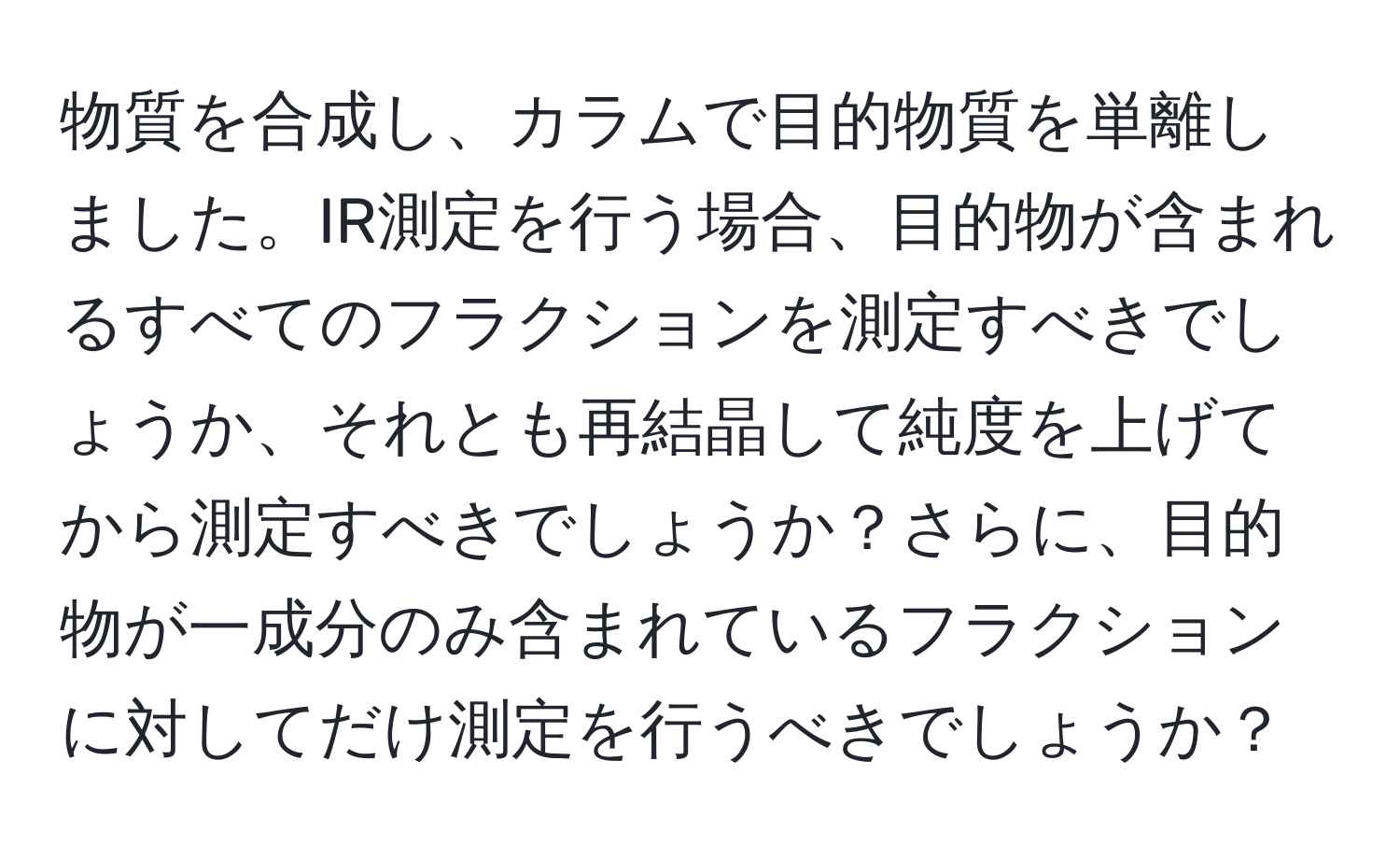 物質を合成し、カラムで目的物質を単離しました。IR測定を行う場合、目的物が含まれるすべてのフラクションを測定すべきでしょうか、それとも再結晶して純度を上げてから測定すべきでしょうか？さらに、目的物が一成分のみ含まれているフラクションに対してだけ測定を行うべきでしょうか？