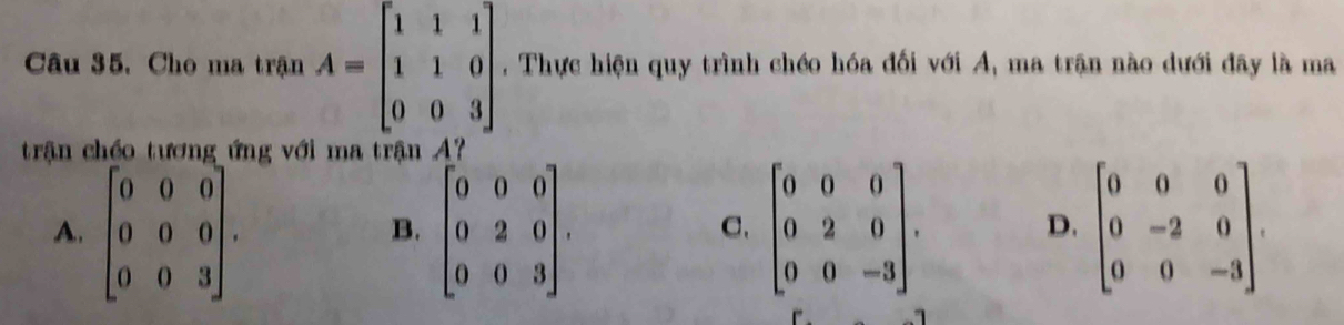 Câu 35, Cho ma trận A=beginbmatrix 1&1&1 1&1&0 0&0&3endbmatrix. Thực hiện quy trình chéo hóa đối với A, ma trận nào dưới đây là ma
trận chéo tương ứng với ma trận A ?
A. beginbmatrix 0&0&0 0&0&0 0&0&3endbmatrix. beginbmatrix 0&0&0 0&2&0 0&0&3endbmatrix. beginbmatrix 0&0&0 0&2&0 0&0&-3endbmatrix. beginbmatrix 0&0&0 0&-2&0 0&0&-3endbmatrix. 
B.
C.
D.