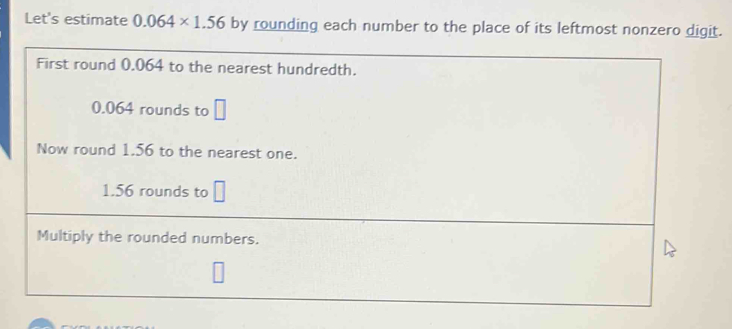 Let's estimate 0.064* 1.56 by rounding each number to the place of its leftmost nonzero digit. 
First round 0.064 to the nearest hundredth.
0.064 rounds to □
Now round 1.56 to the nearest one.
1.56 rounds to □
Multiply the rounded numbers.