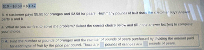 $10-$8.53=$1.47
8. A customer pays $5.95 for oranges and $2.58 for pears. How many pounds of fruit does the customer buy? Answa
parts a and b.
a. What do you do first to solve the problem? Select the correct choice below and fill in the answer box(es) to complete
your choice.
A. Find the number of pounds of oranges and the number of pounds of pears purchased by dividing the amount paid
for each type of fruit by the price per pound. There are pounds of oranges and pounds of pears.