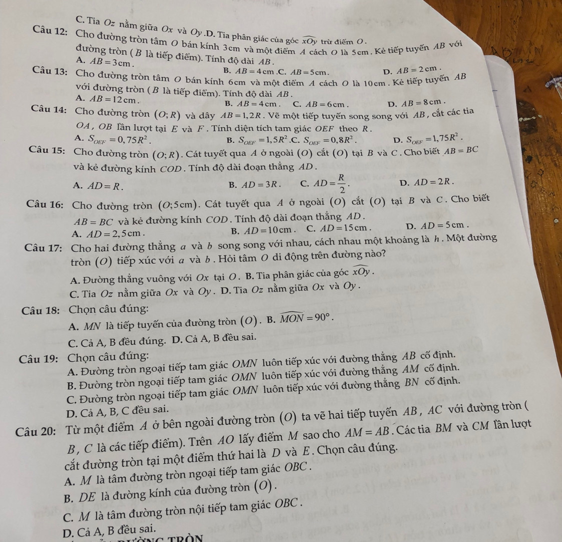 C. Tia Oz nằm giữa Ox và Oy.D. Tia phân giác của góc widehat xOy trừ điểm 0 .
Câu 12: Cho đường tròn tâm 0 bán kính 3cm và một điểm ch O là 5cm. Kẻ tiếp tuyến AB với
đường tròn ( B là tiếp điểm). Tính độ dài AB . D. AB=2cm.
A. AB=3cm. .C. AB=5cm.
B. AB=4cm
Câu 13: Cho đường tròn tâm O bán kính 6cm và một điểm A cách O là 10cm . Kẻ tiếp tuyến AB
với đường tròn ( B là tiếp điểm). Tính độ dài AB .
A. AB=12cm.
B. AB=4cm. C. AB=6cm. D. AB=8cm.
Câu 14: Cho đường tròn (O;R) và dây AB=1,2R. Vẽ một tiếp tuyến song song với AB , cắt các tia
OA , OB lần lượt tại E và F. Tính diện tích tam giác OEF theo R .
A. S_OEF=0,75R^2. B. S_OEF=1,5R^2 .C. S_OEF=0,8R^2. D. S_OEF=1,75R^2.
Câu 15: Cho đường tròn (O;R). Cát tuyết qua A ở ngoài (O) cắt (O) tại B và C . Cho biết AB=BC
và kẻ đường kính COD. Tính độ dài đoạn thẳng AD.
A. AD=R. B. AD=3R. C. AD= R/2 . D. AD=2R.
Câu 16: Cho đường tròn (O;5cm). Cát tuyết qua A ở ngoài (O) cắt (O) tại B và C. Cho biết
AB=BC và kẻ đường kính COD . Tính độ dài đoạn thắng AD .
A. AD=2,5cm.
B. AD=10cm C. AD=15cm. D. AD=5cm.
Câu 17: Cho hai đường thẳng # và b song song với nhau, cách nhau một khoảng là h . Một đường
tròn (0) tiếp xúc với a và b . Hỏi tâm 0 di động trên đường nào?
A. Đường thắng vuông với Ox tại O . B. Tia phân giác của góc widehat xOy.
C. Tia Oz nằm giữa Ox và Oy . D. Tia Oz nằm giữa Ox và Oy .
Câu 18:  Chọn câu đúng:
A. MN là tiếp tuyến của đường tròn (O). B. widehat MON=90°.
C. Cả A, B đều đúng. D. Cả A, B đều sai.
Câu 19: Chọn câu đúng:
A. Đường tròn ngoại tiếp tam giác OMN luôn tiếp xúc với đường thắng AB cố định.
B. Đường tròn ngoại tiếp tam giác OMN luôn tiếp xúc với đường thắng AM cố định.
C. Đường tròn ngoại tiếp tam giác OMN luôn tiếp xúc với đường thắng BN cố định.
D. Cả A, B, C đều sai.
Câu 20: Từ một điểm A ở bên ngoài đường tròn (O) ta vẽ hai tiếp tuyến AB , AC với đường tròn (
B , C là các tiếp điểm). Trên AO lấy điểm M sao cho AM=AB Các tia BM và CM Tần lượt
cắt đường tròn tại một điểm thứ hai là D và E. Chọn câu đúng.
A. M là tâm đường tròn ngoại tiếp tam giác OBC .
B. DE là đường kính của đường tròn (O).
C. M là tâm đường tròn nội tiếp tam giác OBC .
D. Cả A, B đều sai.
ng tròn