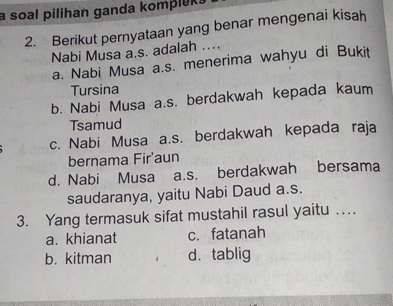 a soal pilihan ganda kompleks
2. Berikut pernyataan yang benar mengenai kisah
Nabi Musa a.s. adalah ....
a. Nabi Musa a.s. menerima wahyu di Bukit
Tursina
b. Nabi Musa a.s. berdakwah kepada kaum
Tsamud
c. Nabi Musa a.s. berdakwah kepada raja
bernama Fir'aun
d. Nabi Musa a.s. berdakwah bersama
saudaranya, yaitu Nabi Daud a.s.
3. Yang termasuk sifat mustahil rasul yaitu …
a. khianat c. fatanah
b. kitman d.tablig