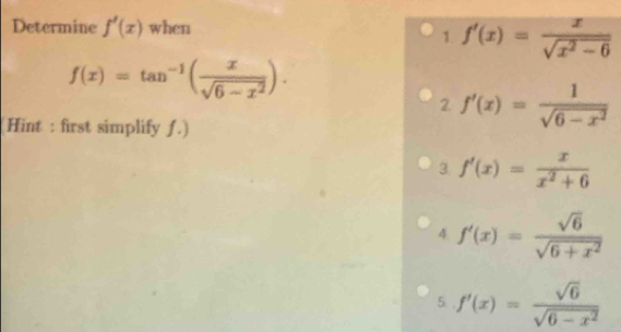 Determine f'(x) when
1. f'(x)= x/sqrt(x^2-6) 
f(x)=tan^(-1)( x/sqrt(6-x^2) ).
2. f'(x)= 1/sqrt(6-x^2) 
Hint : first simplify ƒ.)
3. f'(x)= x/x^2+6 
4. f'(x)= sqrt(6)/sqrt(6+x^2) 
5 f'(x)= sqrt(6)/sqrt(6-x^2) 