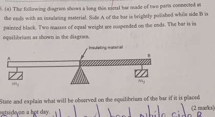 The following diagram shows a long thin metal bar made of two parts connected at
the ends with an insulating material. Side A of the bar is brightly polished while side B is
painted black. Two masses of equal weight are suspended on the ends. The bar is in
equilibrium as shown in the diagram.
State and explain what will be observed on the equilibrium of the bar if it is placed
outside on a hot day. (2 marks)