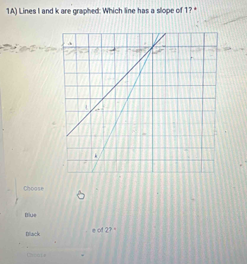 1A) Lines I and k are graphed: Which line has a slope of 1? *
Choose
Blue
Black
e of 2? *
Choose