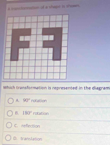 A transformation of a shape is shown.
Which transformation is represented in the diagram
A. 90° rotation
B. 180° rotation
C. reflection
D. translation