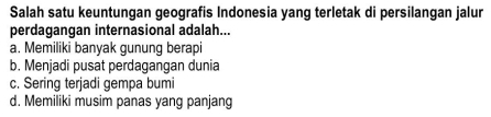 Salah satu keuntungan geografis Indonesia yang terletak di persilangan jalur
perdagangan internasional adalah...
a. Memiliki banyak gunung berapi
b. Menjadi pusat perdagangan dunia
c. Sering terjadi gempa bumi
d. Memiliki musim panas yang panjang