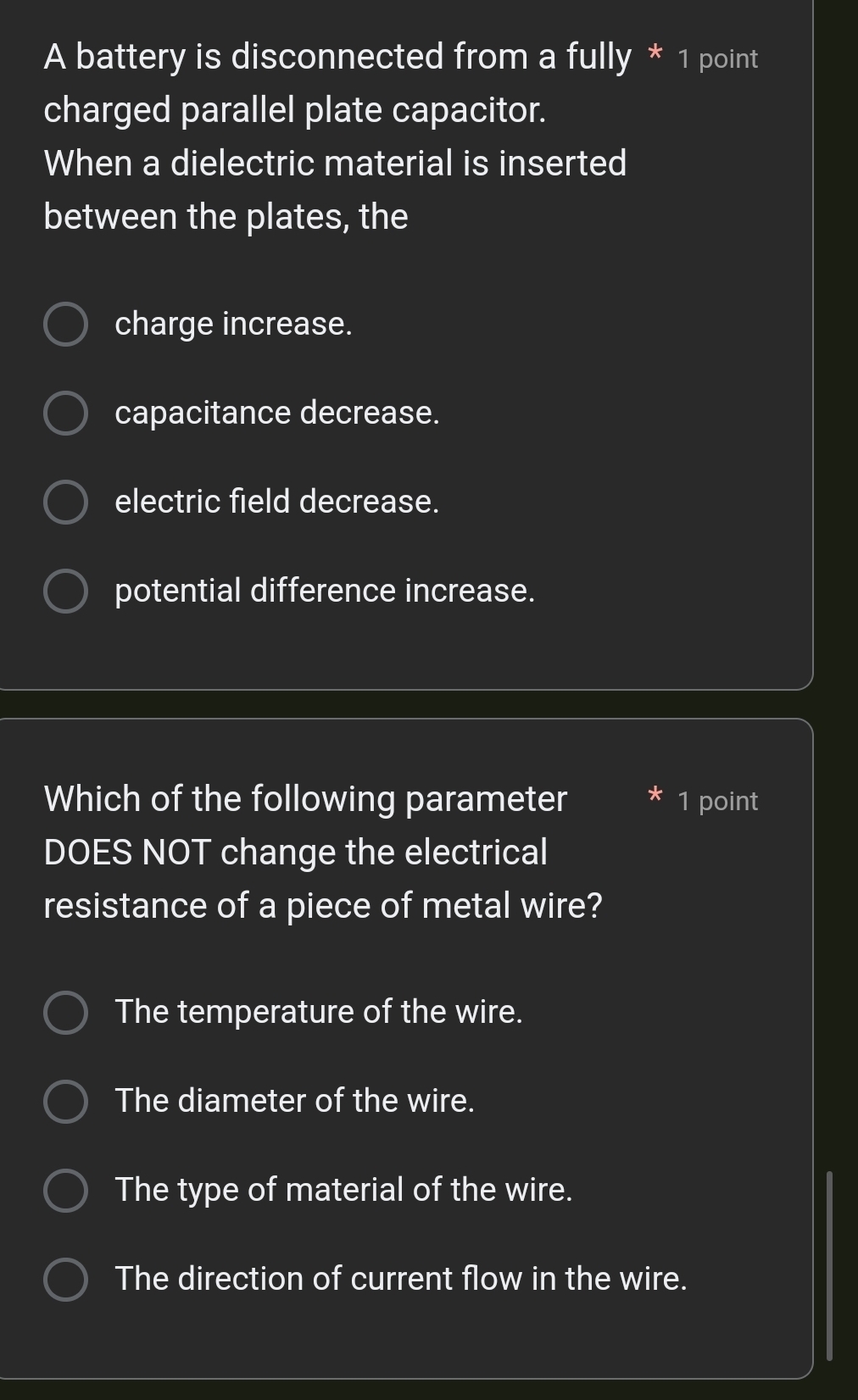 A battery is disconnected from a fully * 1 point
charged parallel plate capacitor.
When a dielectric material is inserted
between the plates, the
charge increase.
capacitance decrease.
electric field decrease.
potential difference increase.
Which of the following parameter * 1 point
DOES NOT change the electrical
resistance of a piece of metal wire?
The temperature of the wire.
The diameter of the wire.
The type of material of the wire.
The direction of current flow in the wire.