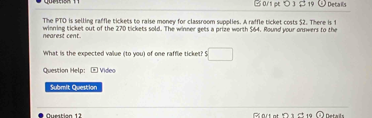 □ 0/1 pt つ 3 19 Details 
The PTO is selling raffle tickets to raise money for classroom supplies. A raffle ticket costs $2. There is 1
winning ticket out of the 270 tickets sold. The winner gets a prize worth $64. Round your answers to the 
nearest cent. 
What is the expected value (to you) of one raffle ticket? $ ;□
Question Help: * Vídeo 
Submit Question 
Ouestion 12 0/1 pt >3 %1 petails