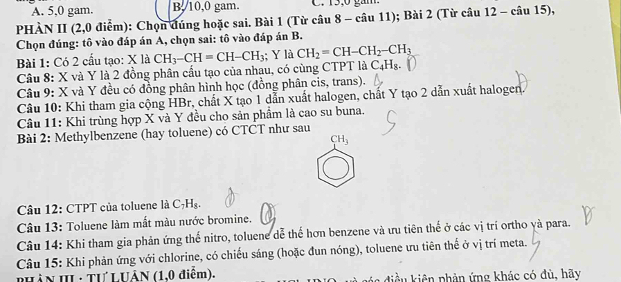 A. 5, 0 gam. B, 10, 0 gam. C. 15; 0 găm.
PHÀN II (2,0 điểm): Chọn đúng hoặc sai. Bài 1 (Từ câu 8-cau11) ; Bài 2 (Từ câu 12 - câu 15),
Chọn đúng: tô vào đáp án A, chọn sai: tô vào đáp án B.
Bài 1: Có 2 cấu tạo: X là CH_3-CH=CH-CH_3; Y là CH_2=CH-CH_2-CH_3
Câu 8: X và Y là 2 đồng phân cấu tạo của nhạu, có cùng CTPT là ở C_4H_8. 
Câu 9: X và Y đều có đồng phân hình học (đồng phân cis, trans).
Câu 10: Khi tham gia cộng HBr, chất X tạo 1 dẫn xuất halogen, chất Y tạo 2 dẫn xuất halogen.
Câu 11: Khi trùng hợp X và Y đều cho sản phẩm là cao su buna.
Bài 2: Methylbenzene (hay toluene) có CTCT như sau
CH_3
Câu 12: CTPT của toluene là C_7H_8. 
Câu 13: Toluene làm mất màu nước bromine.
Câu 14: Khi tham gia phản ứng thế nitro, toluene dễ thế hơn benzene và ưu tiên thế ở các vị trí ortho yà para.
Câu 15: Khi phản ứng với chlorine, có chiếu sáng (hoặc đun nóng), toluene ưu tiên thế ở vị trí meta.
PHÂN III : TƯLUÂN (1,0 điểm). l điều kiên phản ứng khác có đủ, hãy