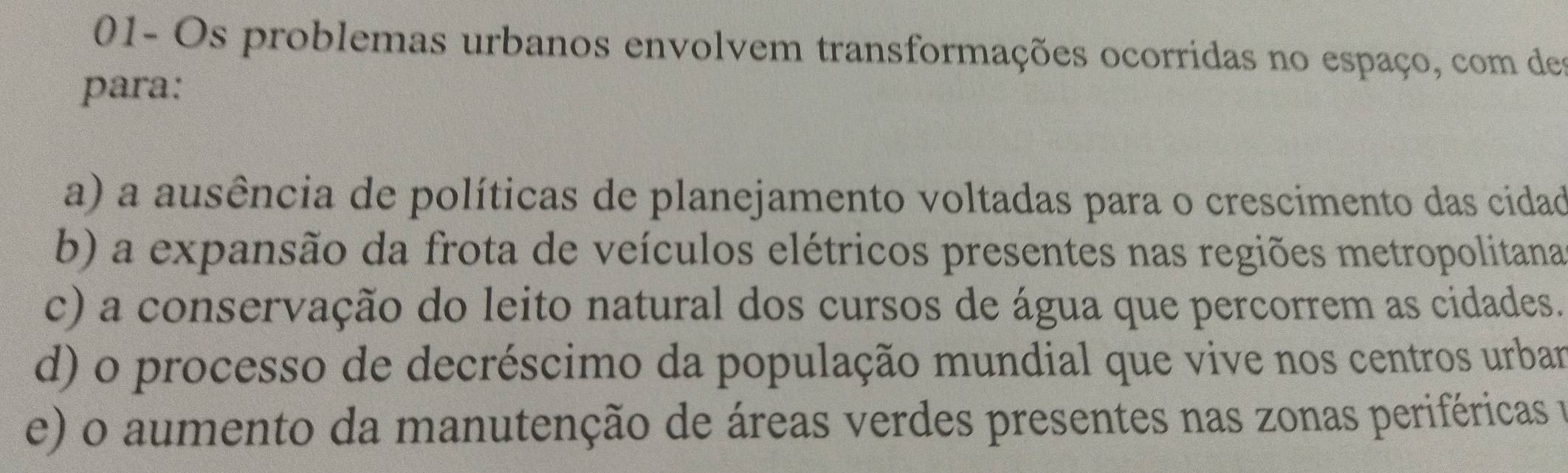 01- Os problemas urbanos envolvem transformações ocorridas no espaço, com des
para:
a) a ausência de políticas de planejamento voltadas para o crescimento das cidad
b) a expansão da frota de veículos elétricos presentes nas regiões metropolitana
c) a conservação do leito natural dos cursos de água que percorrem as cidades.
d) o processo de decréscimo da população mundial que vive nos centros urbar
e) o aumento da manutenção de áreas verdes presentes nas zonas periféricas e