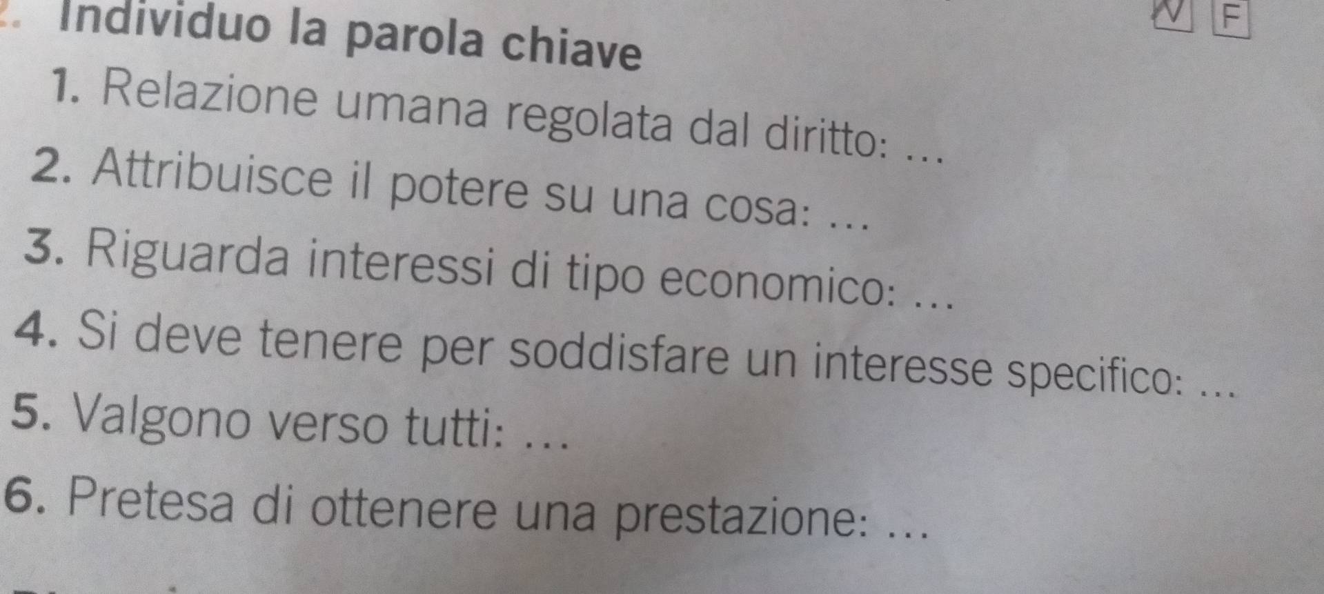 Individuo la parola chiave 
1. Relazione umana regolata dal diritto: ... 
2. Attribuisce il potere su una cosa: ... 
3. Riguarda interessi di tipo economico: ... 
4. Si deve tenere per soddisfare un interesse specifico: ... 
5. Valgono verso tutti: ... 
6. Pretesa di ottenere una prestazione: ...