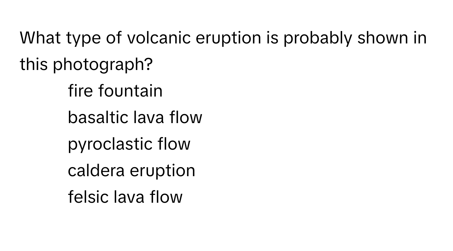 What type of volcanic eruption is probably shown in this photograph?

1) fire fountain 
2) basaltic lava flow 
3) pyroclastic flow 
4) caldera eruption 
5) felsic lava flow