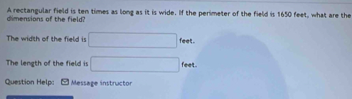 A rectangular field is ten times as long as it is wide. If the perimeter of the field is 1650 feet, what are the 
dimensions of the field? 
The width of the field is □ fee + 
The length of the field is □ feet. 
Question Help: Message instructor