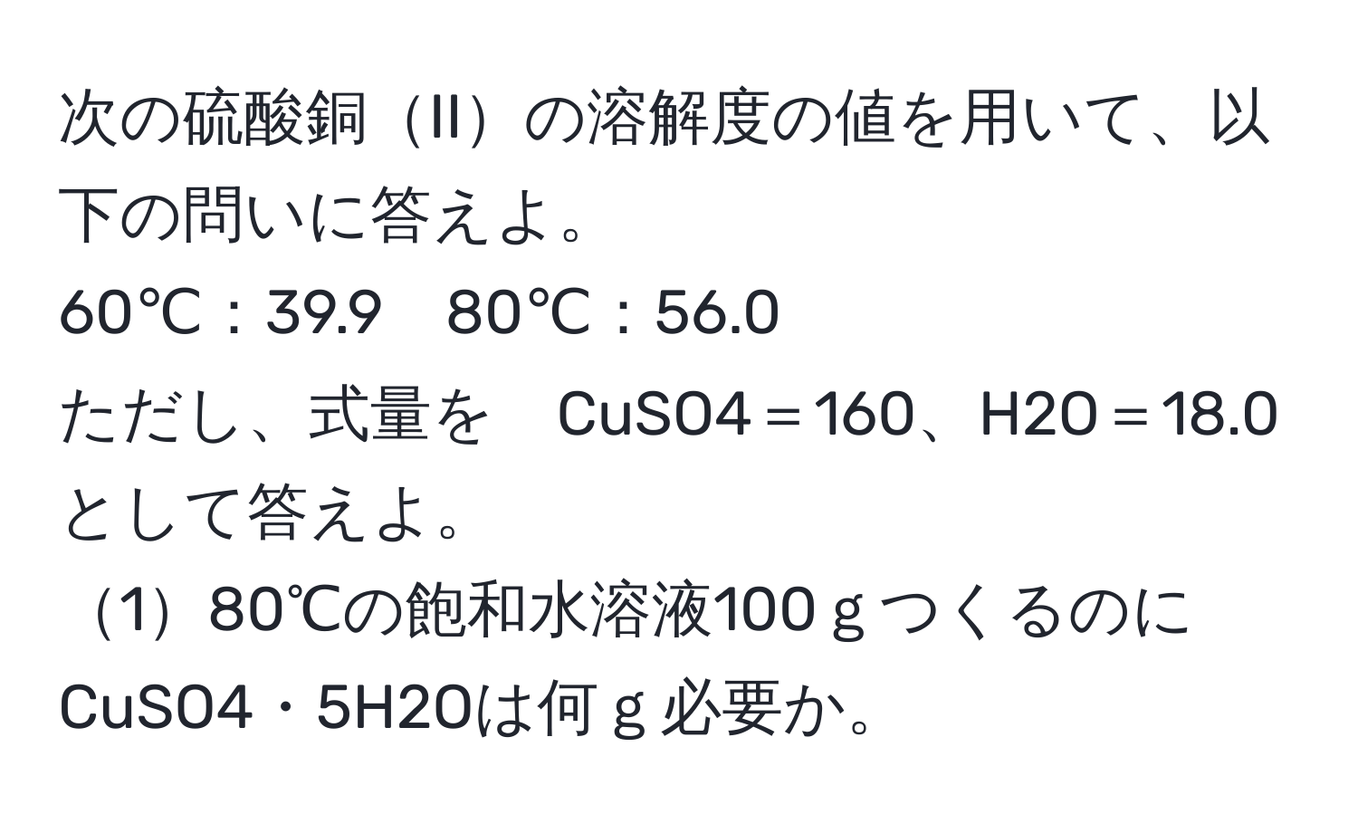 次の硫酸銅IIの溶解度の値を用いて、以下の問いに答えよ。  
60℃：39.9　80℃：56.0  
ただし、式量を　CuSO4＝160、H2O＝18.0　として答えよ。  
180℃の飽和水溶液100ｇつくるのにCuSO4・5H2Oは何ｇ必要か。