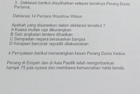 Deklarasi berikut diisytiharkan selepas tamatnya Perang Dunia
Pertama.
Deklarasi 14 Perkara Woodrow Wilson
Apakah yang disarankan dalam deklarasi tersebut ?
A Kuasa mutlak raja dikurangkan
B Saiz angkatan tentera dihadkan
C Sempadan negara berasaskan bangsa
D Kerajaan bercorak republik dilaksanakan
4 Pernyataan berikut menerangkan kesan Perang Dunia Kedua.
Perang di Eropah dan di Asia Pasifik telah mengorbankan
hampir 75 juta nyawa dan membawa kemusnahan harta benda.