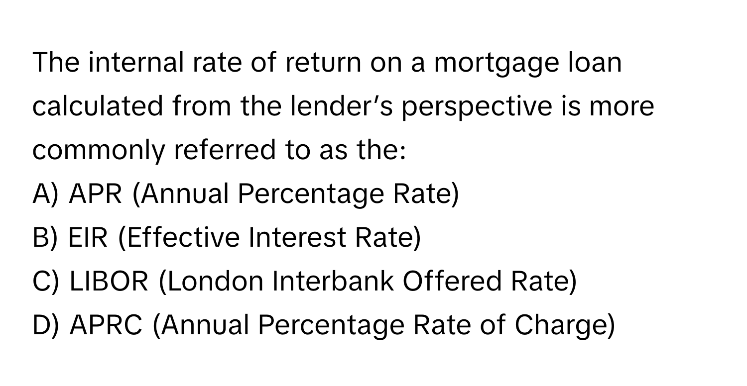 The internal rate of return on a mortgage loan calculated from the lender’s perspective is more commonly referred to as the:

A) APR (Annual Percentage Rate)
B) EIR (Effective Interest Rate)
C) LIBOR (London Interbank Offered Rate)
D) APRC (Annual Percentage Rate of Charge)