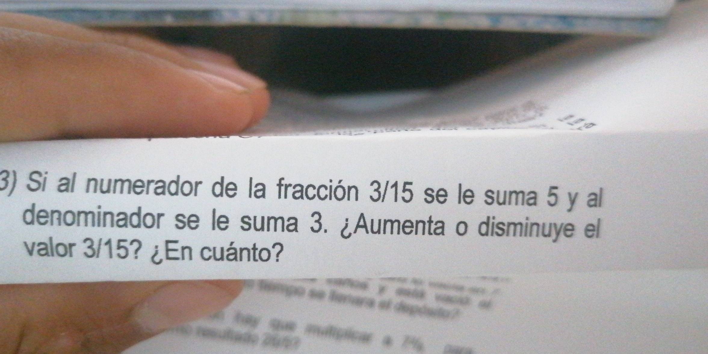 Si al numerador de la fracción 3/15 se le suma 5 y al 
denominador se le suma 3. ¿Aumenta o disminuye el 
valor 3/15? ¿En cuánto? 
== Tilmpo se liemara el depósito 
n 
tay que malipicar a 7%