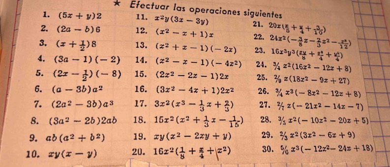 Efectuar las operaciones siguientes
1. (5x+y)2 11. x^2y(3x-3y) 21.
2. (2a-b)6 12. (x^2-x+1)x 22. 20x( x/5 + y/4 + 3/10 )
3. (x+ 1/2 )8 13. (x^2+x-1)(-2x) 23. 24x^2(- 3/8 x- 2/3 x^2- x^3/12 )
16x^3y^3( xy/8 + x^2/4 + y^2/4 )
4. (3a-1)(-2) 14. (x^2-x-1)(-4z^2) 24. ^/4x^2(16x^2-12x+8)
5. (2x- 1/2 )(-8) 15. (2x^2-2x-1)2x 25. 2/_9x(18x^2-9x+27)
6. (a-3b)a^2 16. (3x^2-4x+1)2x^2 26. 3/4x^3(-8x^2-12x+8)
7. (2a^2-3b)a^3 17. 3x^2(x^3- 1/3 x+ 2/3 ) 27. % x(-21x^2-14x-7)
8. (3a^2-2b)2ab 18. 15x^2(x^2+ 1/3 x- 1/15 ) 28.  3/5 x^2(-10x^2-20x+5)
9. ab(a^2+b^2) 19. xy(x^2-2xy+y) 29. 2/3x^2(3x^2-6x+9)
10. xy(x-y) 20. 16x^2( 1/8 + x/4 +|x^2) 30. % x^3(-12x^2-24x+18)