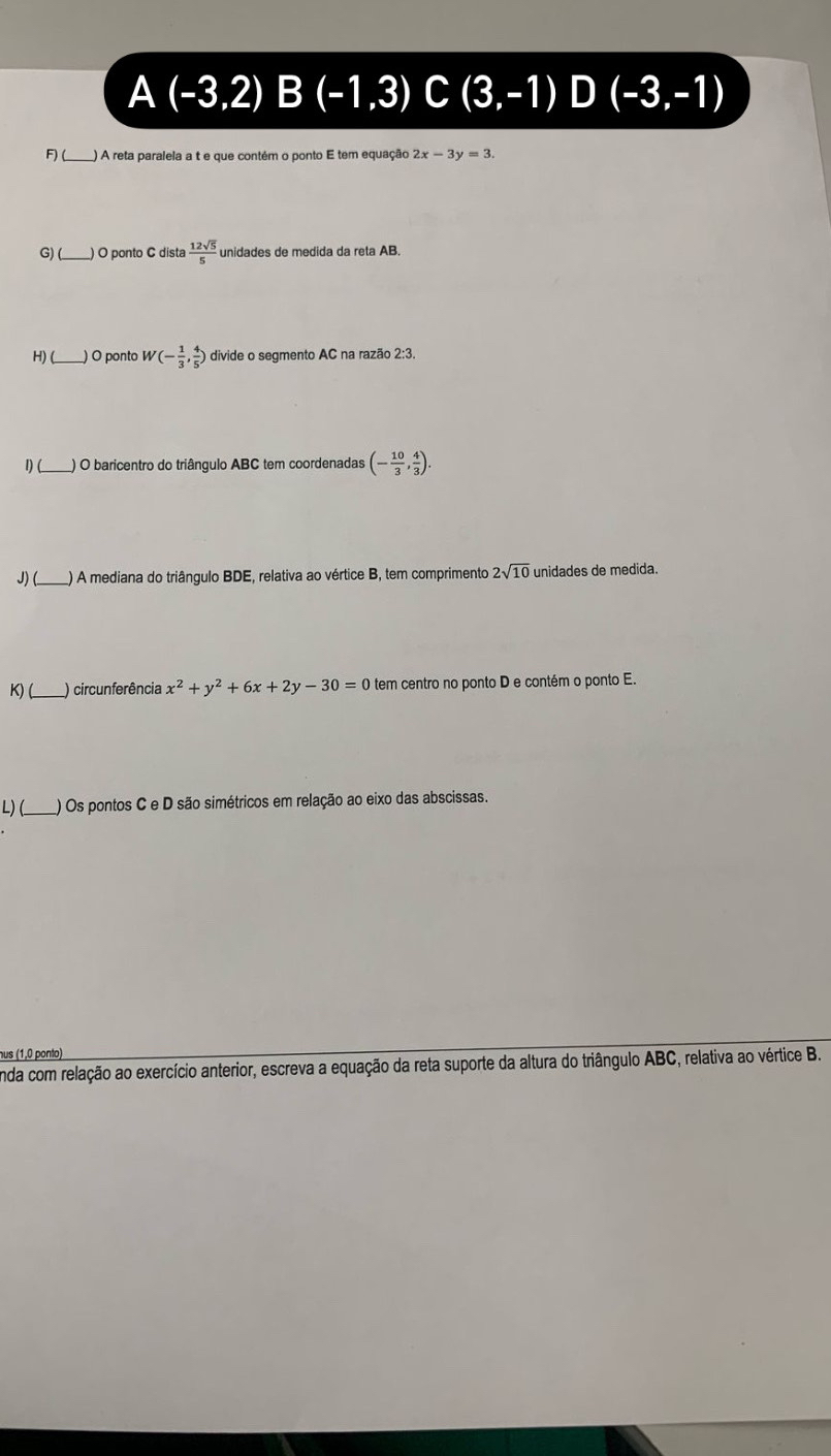 A (-3,2)B(-1,3) C (3,-1)D(-3,-1)
F)(_ ) A reta paralela a t e que contém o ponto E tem equação 2x-3y=3
G) (_ ) O ponto C dista  12sqrt(5)/5  unidades de medida da reta AB. 
H) (_ ) O ponto W(- 1/3 , 4/5 ) divide o segmento AC na razão 2:3. 
1)(_ ) O baricentro do triângulo ABC tem coordenadas (- 10/3 , 4/3 ). 
J) (_ ) A mediana do triângulo BDE, relativa ao vértice B, tem comprimento 2sqrt(10) unidades de medida. 
K) (_ ) circunferência x^2+y^2+6x+2y-30=0 tem centro no ponto D e contém o ponto E. 
L) ( ) Os pontos C e D são simétricos em relação ao eixo das abscissas. 
nus (1,0 ponto) 
nda com relação ao exercício anterior, escreva a equação da reta suporte da altura do triângulo ABC, relativa ao vértice B.