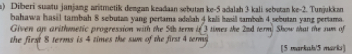 Diberi suatu janjang aritmetik dengan keadaan sebutan ke -5 adalah 3 kali sebətan ke -2. Tunjukkan 
bahawa hasil tambah 8 sebutan yang pertama adalah 4 kali hasil tambah 4 sebutan yang pertama. 
Given an arithmetic progression with the 5th term if 3 times the 22d term) Show that the sum of 
the first 8 terms is 4 times the sum of the first 4 termy 
[5 markah/5 marks]