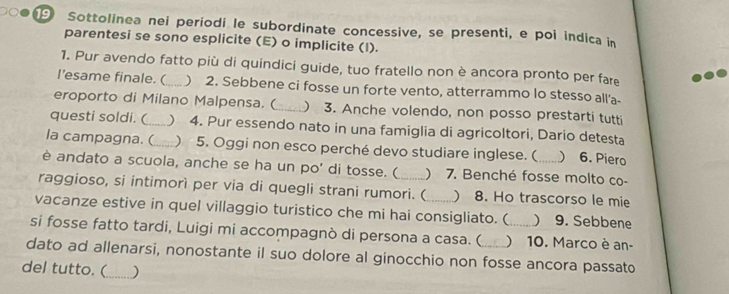 Sottolinea nei periodi le subordinate concessive, se presenti, e poi indica in 
parentesi se sono esplicite (E) o implicite (I). 
1. Pur avendo fatto più di quindici guide, tuo fratello non è ancora pronto per fare 
I’esame finale. (_ ) 2. Sebbene ci fosse un forte vento, atterrammo lo stesso all'a- 
eroporto di Milano Malpensa. (_ ) 3. Anche volendo, non posso prestarti tutti 
questi soldi. (_ ) 4. Pur essendo nato in una famiglia di agricoltori, Dario detesta 
la campagna. (_  5. Oggi non esco perché devo studiare inglese. ( 6. Piero 
è andato a scuola, anche se ha un po’ di tosse. ( 7. Benché fosse molto co- 
raggioso, si intimorì per via di quegli strani rumori. ( ) 8. Ho trascorso le mie 
vacanze estive in quel villaggio turistico che mi hai consigliato. (  9. Sebbene 
si fosse fatto tardi, Luigi mi accompagnò di persona a casa. ( )10. Marco è an- 
dato ad allenarsi, nonostante il suo dolore al ginocchio non fosse ancora passato 
del tutto. (_ )