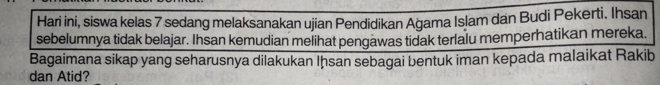 Hari ini, siswa kelas 7 sedang melaksanakan ujian Pendidikan Ağama Islam dan Budi Pekerti. Ihsan 
sebelumnya tidak belajar. Ihsan kemudian melihat pengawas tidak terlalu memperhatikan mereka. 
Bagaimana sikap yang seharusnya dilakukan Iḥsan sebagai bentuk iman kepada malaikat Rakib 
dan Atid?