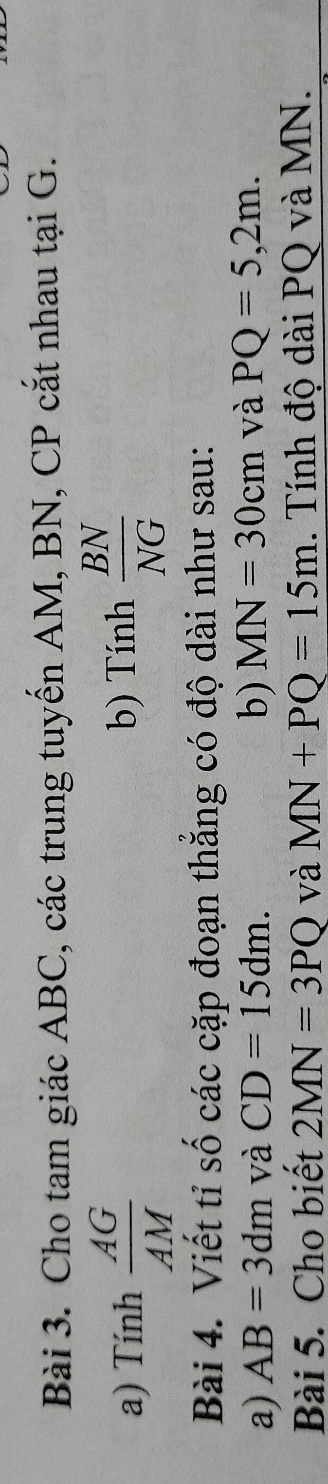 Cho tam giác ABC, các trung tuyến AM, BN, CP cắt nhau tại G. 
a) Tính  AG/AM  b) Tính  BN/NG 
Bài 4. Viết tỉ số các cặp đoạn thăng có độ dài như sau: 
a) AB=3dm và CD=15dm. b) MN=30cm và PQ=5,2m. 
Bài 5. Cho biết 2MN=3PQ và MN+PQ=15m. Tính độ dài PQ và MN.