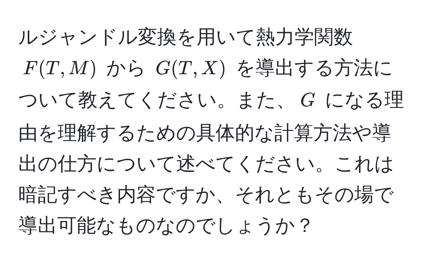 ルジャンドル変換を用いて熱力学関数 $F(T,M)$ から $G(T,X)$ を導出する方法について教えてください。また、$G$ になる理由を理解するための具体的な計算方法や導出の仕方について述べてください。これは暗記すべき内容ですか、それともその場で導出可能なものなのでしょうか？