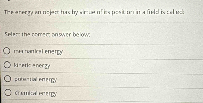 The energy an object has by virtue of its position in a field is called:
Select the correct answer below:
mechanical energy
kinetic energy
potential energy
chemical energy