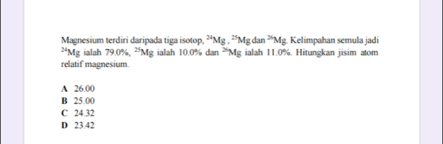 Magnesium terdiri daripada tiga isotop, ^24Mg, ^25Mgdan^(26)Mg Kelimpahan semula jadi^(24)Mg ialah 79.0% ^25Mg ialah 10.0° dan^(26)Mg ialah 11.0%. Hitungkan jisim atom
relatif magnesium.
A 26.00
B 25.00
C 24.32
D 23.42