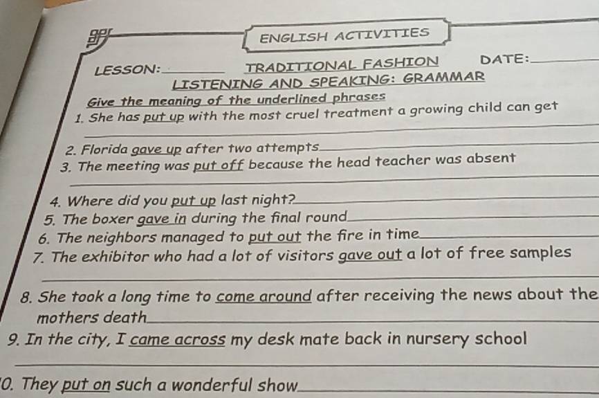 ENGLISH ACTIVITIES 
LESSON:_ TRADITIONAL FASHION DATE:_ 
LISTENING AND SPEAKING: GRAMMAR 
Give the meaning of the underlined phrases 
1. She has put up with the most cruel treatment a growing child can get 
_ 
_ 
2. Florida gave up after two attempts 
_ 
_ 
3. The meeting was put off because the head teacher was absent 
4. Where did you put up last night? 
_ 
5. The boxer gave in during the final round_ 
6. The neighbors managed to put out the fire in time_ 
7. The exhibitor who had a lot of visitors gave out a lot of free samples 
_ 
8. She took a long time to come around after receiving the news about the 
mothers death_ 
9. In the city, I came across my desk mate back in nursery school 
_ 
0. They put on such a wonderful show._