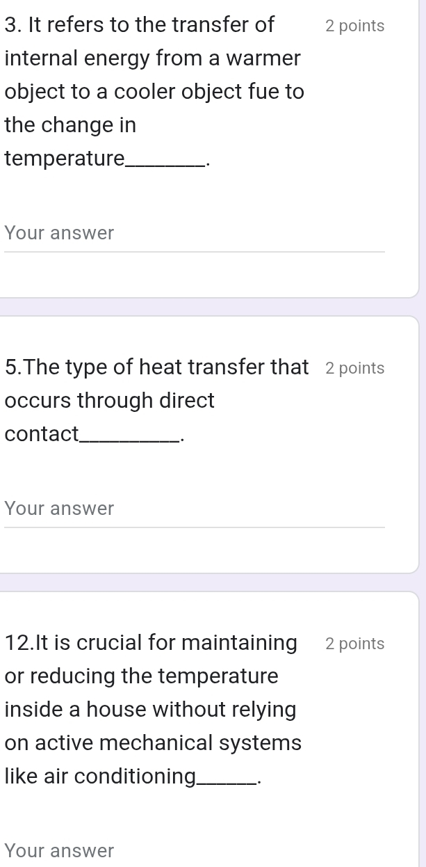 It refers to the transfer of 2 points 
internal energy from a warmer 
object to a cooler object fue to 
the change in 
temperature_ 
. 
Your answer 
5.The type of heat transfer that 2 points 
occurs through direct 
contact_ 
Your answer 
12.It is crucial for maintaining 2 points 
or reducing the temperature 
inside a house without relying 
on active mechanical systems 
like air conditioning_ 
Your answer